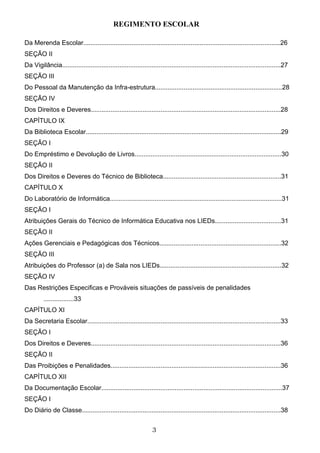REGIMENTO ESCOLAR

Da Merenda Escolar..............................................................................................................26
SEÇÃO II
Da Vigilância..........................................................................................................................27
SEÇÃO III
Do Pessoal da Manutenção da Infra-estrutura.......................................................................28
SEÇÃO IV
Dos Direitos e Deveres..........................................................................................................28
CAPÍTULO IX
Da Biblioteca Escolar.............................................................................................................29
SEÇÃO I
Do Empréstimo e Devolução de Livros..................................................................................30
SEÇÃO II
Dos Direitos e Deveres do Técnico de Biblioteca..................................................................31
CAPÍTULO X
Do Laboratório de Informática................................................................................................31
SEÇÃO I
Atribuições Gerais do Técnico de Informática Educativa nos LIEDs.....................................31
SEÇÃO II
Ações Gerenciais e Pedagógicas dos Técnicos....................................................................32
SEÇÃO III
Atribuições do Professor (a) de Sala nos LIEDs....................................................................32
SEÇÃO IV
Das Restrições Especificas e Prováveis situações de passíveis de penalidades
         .................33
CAPÍTULO XI
Da Secretaria Escolar............................................................................................................33
SEÇÃO I
Dos Direitos e Deveres..........................................................................................................36
SEÇÃO II
Das Proibições e Penalidades...............................................................................................36
CAPÍTULO XII
Da Documentação Escolar.....................................................................................................37
SEÇÃO I
Do Diário de Classe...............................................................................................................38


                                                                  3
 