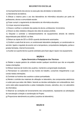 REGIMENTO ESCOLAR

d) Acompanhamento dos alunos na execução das atividades no laboratório.
e) Atendimento de telefone.
f) Efetuar a reserva para o uso dos laboratórios de informática educativa por parte de
professores, alunos e comunidade escolar.
g) Fazer cumprir o regulamento do laboratório de informática educativa.
h) Limpar arquivos temporários.
i) Checar e verificar o conteúdo das pastas de alunos, professores, funcionários.
j) Checar os sites visitados e bloqueio dos sites de acesso proibido.
k) Etiquetar e controlar a retirada/empréstimo de equipamentos através de sistema
disponibilizado pela SEDUC via Web.
l) Efetuar as cópias de CD´s e DVD’s quando devidamente autorizados.
n) Conferir a cada final de turno: ar condicionado laboratório (desligado), ar condicionado no
servidor, ligado e regulado de acordo com a temperatura, computadores desligados, portas e
janelas fechadas, internet funcionando.
o) Auxiliar ao suporte técnico quando solicitado para fazer algum reparo nos equipamento.


                                          SEÇÃO II
                      Ações Gerenciais e Pedagógicas dos Técnicos
a) Relatar a equipe gestora da unidade escolar qualquer ocorrência que não se enquadre
nestas orientações;
b) Efetuar reservas de horário dos usuários, mantendo a programação atualizada;
c) Permanecer no Laboratório no seu horário de trabalho, cumprindo integralmente o que
consta nestas orientações;
d) Controlar os horários dos usuários e cobrar pontualidade;
e) Manter o controle dos materiais de utilização no laboratório, dos componentes eletrônicos
e cuidar para que estes não faltem, fazendo as devidas solicitações com antecedência, bem
como zelar pelos equipamentos e pelas instalações (moveis, utensílios, etc.) no Laboratório
de informática;
f) Observar as condições de funcionamento dos computadores, repassando as solicitações
de manutenção a direção e coordenação do Projeto;
g) Proporcionar atendimento ao publico (usuários do laboratório).




                                          SEÇÃO III


                                             32
 