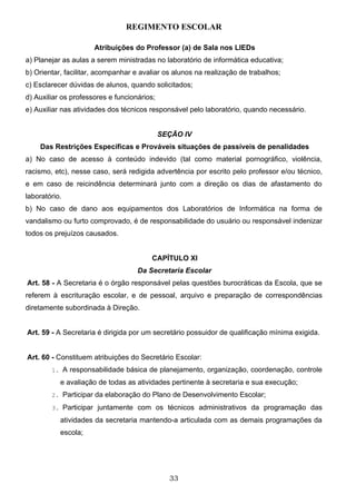 REGIMENTO ESCOLAR

                      Atribuições do Professor (a) de Sala nos LIEDs
a) Planejar as aulas a serem ministradas no laboratório de informática educativa;
b) Orientar, facilitar, acompanhar e avaliar os alunos na realização de trabalhos;
c) Esclarecer dúvidas de alunos, quando solicitados;
d) Auxiliar os professores e funcionários;
e) Auxiliar nas atividades dos técnicos responsável pelo laboratório, quando necessário.


                                             SEÇÃO IV
    Das Restrições Especificas e Prováveis situações de passíveis de penalidades
a) No caso de acesso à conteúdo indevido (tal como material pornográfico, violência,
racismo, etc), nesse caso, será redigida advertência por escrito pelo professor e/ou técnico,
e em caso de reicindência determinará junto com a direção os dias de afastamento do
laboratório.
b) No caso de dano aos equipamentos dos Laboratórios de Informática na forma de
vandalismo ou furto comprovado, é de responsabilidade do usuário ou responsável indenizar
todos os prejuízos causados.


                                        CAPÍTULO XI
                                    Da Secretaria Escolar
Art. 58 - A Secretaria é o órgão responsável pelas questões burocráticas da Escola, que se
referem à escrituração escolar, e de pessoal, arquivo e preparação de correspondências
diretamente subordinada à Direção.


Art. 59 - A Secretaria é dirigida por um secretário possuidor de qualificação mínima exigida.


Art. 60 - Constituem atribuições do Secretário Escolar:
        1. A responsabilidade básica de planejamento, organização, coordenação, controle

           e avaliação de todas as atividades pertinente à secretaria e sua execução;
        2. Participar da elaboração do Plano de Desenvolvimento Escolar;

        3. Participar juntamente com os técnicos administrativos da programação das

           atividades da secretaria mantendo-a articulada com as demais programações da
           escola;




                                               33
 