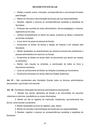 REGIMENTO ESCOLAR

        19. Redigir e expedir avisos, instruções, correspondências e comunicados firmados

              pela Direção;
        20. Manter em dia toda a documentação da Escola sob sua responsabilidade;

        21. Receber, registrar e arquivar as correspondências recebidas e expedidas da

              Secretaria;
        22. Participar das reuniões do corpo administrativo, técnico-pedagógico e docente,

              registrando-as em atas;
        23. Verificar bimestralmente os diários de classe, anotando as falhas e solicitando

              as devidas correções;
        24. Lavrar termo de posse do pessoal da Escola;

        25. Encaminhar ao Diretor da escola a relação de material a ser utilizado pela

              Secretaria;
        26. Manter atualizados os assentamentos de natureza funcional dos professores e

              pessoal administrativo em exercício na Escola;
        27. Encaminhar ao Diretor em tempo hábil, os documentos que devem ser visados

              ou assinados;
        28. Manter, sem rasuras ou emendas, a escrituração de todos os livros e

              documentos escolares;
        29. Levar ao conhecimento do Diretor as infrações cometidas por funcionários;

        30. Encaminhar processos em tempo hábil aos Órgãos Superiores.



Art. 61 - São coordenados pelo Secretário Escolar todos os técnicos administrativos
educacionais, cuja função é ali exercida.


Art. 62 - Constituem atribuições dos técnicos administrativos educacionais:
          1. Atender aos alunos, elementos da Escola e da comunidade em assuntos
referentes à matrícula, transferência ou outras informações;
          2. Manter em dia os registros de matrículas, freqüências, aproveitamento dos
alunos, censo escolar e protocolos;
          3. Manter atualizados os livros de registros, atas, diários.
          4. Manter em dia toda a documentação da Escola sob sua responsabilidade;
          5. Receber, registrar e arquivar as correspondências recebidas e expedidas da
Secretaria;



                                               35
 