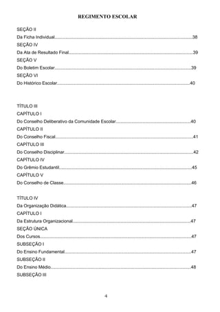REGIMENTO ESCOLAR

SEÇÃO II
Da Ficha Individual................................................................................................................38
SEÇÃO IV
Da Ata de Resultado Final.....................................................................................................39
SEÇÃO V
Do Boletim Escolar...............................................................................................................39
SEÇÃO VI
Do Histórico Escolar............................................................................................................40




TÍTULO III
CAPÍTULO I
Do Conselho Deliberativo da Comunidade Escolar.............................................................40
CAPÍTULO II
Do Conselho Fiscal................................................................................................................41
CAPÍTULO III
Do Conselho Disciplinar.........................................................................................................42
CAPÍTULO IV
Do Grêmio Estudantil............................................................................................................45
CAPÍTULO V
Do Conselho de Classe........................................................................................................46


TÍTULO IV
Da Organização Didática......................................................................................................47
CAPÍTULO I
Da Estrutura Organizacional................................................................................................47
SEÇÃO ÚNICA
Dos Cursos...........................................................................................................................47
SUBSEÇÃO I
Do Ensino Fundamental.......................................................................................................47
SUBSEÇÃO II
Do Ensino Médio..................................................................................................................48
SUBSEÇÃO III



                                                                  4
 