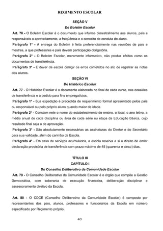 REGIMENTO ESCOLAR

                                            SEÇÃO V
                                       Do Boletim Escolar
Art. 76 - O Boletim Escolar é o documento que informa bimestralmente aos alunos, pais e
responsáveis o aproveitamento, a freqüência e o conceito de conduta do aluno.
Parágrafo 1o - A entrega do Boletim é feita preferencialmente nas reuniões de pais e
mestres, a que professores e pais devem participação obrigatória.
Parágrafo 2o - O Boletim Escolar, meramente informativo, não produz efeitos como os
documentos de transferência.
Parágrafo 3o - É dever da escola corrigir os erros cometidos no ato de registrar as notas
dos alunos.
                                            SEÇÃO VI
                                       Do Histórico Escolar
Art. 77 - O Histórico Escolar é o documento elaborado no final de cada curso, nas ocasiões
de transferência e a pedido para fins empregatícios.
Parágrafo 1o - Sua expedição é precedida de requerimento formal apresentado pelos pais
ou responsável ou pelo próprio aluno quando maior de idade.
Parágrafo 2o - Constam nele o nome do estabelecimento de ensino, o local, o ano letivo, a
média anual de cada disciplina ou área de cada série ou etapa da Educação Básica, cujo
resultado final seja o de aprovação.
Parágrafo 3o - São absolutamente necessárias as assinaturas do Diretor e do Secretário
para sua validade, além do carimbo da Escola.
Parágrafo 4o - Em caso de serviços acumulados, a escola reserva a si o direito de emitir
declaração provisória de transferência com prazo máximo de 45 (quarenta e cinco) dias.


                                            TÍTULO III
                                           CAPÍTULO I
                    Do Conselho Deliberativo da Comunidade Escolar
Art. 79 - O Conselho Deliberativo da Comunidade Escolar é o órgão que compõe a Gestão
Democrática,   com    soberania    de     execução       financeira,   deliberação   disciplinar   e
assessoramento diretivo da Escola.


Art. 80 - O CDCE (Conselho Deliberativo da Comunidade Escolar) é composto por
representantes dos pais, alunos, professores e funcionários da Escola em número
especificado por Regimento próprio.


                                               40
 