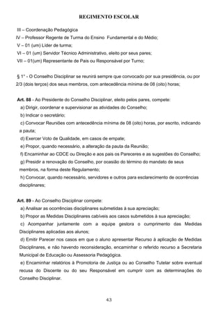 REGIMENTO ESCOLAR

III – Coordenação Pedagógica
IV – Professor Regente de Turma do Ensino Fundamental e do Médio;
V – 01 (um) Líder de turma;
VI – 01 (um) Servidor Técnico Administrativo, eleito por seus pares;
VII – 01(um) Representante de Pais ou Responsável por Turno;


§ 1° - O Conselho Disciplinar se reunirá sempre que convocado por sua presidência, ou por
2/3 (dois terços) dos seus membros, com antecedência mínima de 08 (oito) horas;


Art. 88 - Ao Presidente do Conselho Disciplinar, eleito pelos pares, compete:
  a) Dirigir, coordenar e supervisionar as atividades do Conselho;
  b) Indicar o secretário;
  c) Convocar Reuniões com antecedência mínima de 08 (oito) horas, por escrito, indicando
 a pauta;
  d) Exercer Voto de Qualidade, em casos de empate;
  e) Propor, quando necessário, a alteração da pauta da Reunião;
  f) Encaminhar ao CDCE ou Direção e aos pais os Pareceres e as sugestões do Conselho;
  g) Presidir a renovação do Conselho, por ocasião do término do mandato de seus
 membros, na forma deste Regulamento;
  h) Convocar, quando necessário, servidores e outros para esclarecimento de ocorrências
 disciplinares;


Art. 89 - Ao Conselho Disciplinar compete:
  a) Analisar as ocorrências disciplinares submetidas à sua apreciação;
  b) Propor as Medidas Disciplinares cabíveis aos casos submetidos à sua apreciação;
  c) Acompanhar juntamente com a equipe gestora o cumprimento das Medidas
 Disciplinares aplicadas aos alunos;
  d) Emitir Parecer nos casos em que o aluno apresentar Recurso à aplicação de Medidas
 Disciplinares, e não havendo reconsideração, encaminhar o referido recurso a Secretaria
 Municipal de Educação ou Assessoria Pedagógica.
  e) Encaminhar relatórios à Promotoria de Justiça ou ao Conselho Tutelar sobre eventual
 recusa do Discente ou do seu Responsável em cumprir com as determinações do
 Conselho Disciplinar.



                                             43
 