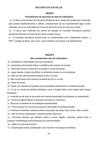 REGIMENTO ESCOLAR

                                           SEÇÃO I
                   Procedimento de apuração de atos de indisciplina
   a) - O aluno encaminhado ao Conselho Disciplinar terá o direito de comparecer à Reunião
 para prestar esclarecimentos e defesa, acompanhado de seu representante legal, sendo
 notificado com uma antecedência mínima de 08 (oito) horas do inicio da reunião;
  b) - O aluno será notificado por escrito da decisão do Conselho Disciplinar podendo
 apresentar Recurso no prazo de 24 (vinte e quatro) horas;
 c) - O Conselho Disciplinar deverá estar em conformidade com o Regimento Interno, o
 PPP, o Código de Ética, bem como, com o Estatuto da Criança e do Adolescente;




                                          SEÇÃO II
                         São considerados atos de indisciplina:
a) - Vandalismo e depredação dos bens escolares;
b) - Apresentar documentos falsos ou falsificar documentos da escola;
c) - Pular para dentro ou para fora as grades e muros da escola;
d) - Jogar objetos e fogos de artifício no ambiente escolar ou nos arredores;
e) - Não uso de uniforme padronizado por 05 vz no ano;
f) - Não cumprimento dos horários escolares por 05 vz no ano
g) - Porte de armas;
h) - Fazer uso indevido de qualquer tipo de aparelhos eletrônicos no ambiente escolar;
i) - O uso ou venda de bebidas alcoólicas, fumo e drogas (tidas como ilegais pela Justiça
Brasileira);
j) - Ausentar-se da aula ou da escola sem devida autorização do professor ou responsável;
k) - Promover aglomerações no banheiro feminino ou masculino.
l) - Recusar a submeter-se às avaliações apresentadas;
m) - Pronunciar-se em nome da Escola sem permissão da Direção Escolar;
n )- Promover confusão e atritos durante a execução das aulas, atos cívicos, filas e outros;
o) - Usar de forma inadequada o material escolar disponível;
p) - Promover atitudes que atentem contra a moral, religião, costumes, saúde física e
qualquer manifestação preconceituosa e/ou discriminatória;
q) - Jogar lixo onde não se deve;
r) - A exploração sexual, prostituição e seu incentivo nos espaços escolares;


                                             44
 