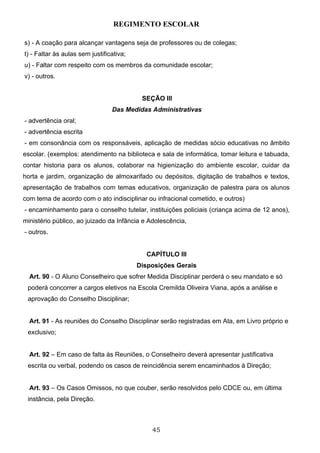 REGIMENTO ESCOLAR

s) - A coação para alcançar vantagens seja de professores ou de colegas;
t) - Faltar às aulas sem justificativa;
u) - Faltar com respeito com os membros da comunidade escolar;
v) - outros.


                                           SEÇÃO III
                                 Das Medidas Administrativas
- advertência oral;
- advertência escrita
- em consonância com os responsáveis, aplicação de medidas sócio educativas no âmbito
escolar. (exemplos: atendimento na biblioteca e sala de informática, tomar leitura e tabuada,
contar historia para os alunos, colaborar na higienização do ambiente escolar, cuidar da
horta e jardim, organização de almoxarifado ou depósitos, digitação de trabalhos e textos,
apresentação de trabalhos com temas educativos, organização de palestra para os alunos
com tema de acordo com o ato indisciplinar ou infracional cometido, e outros)
- encaminhamento para o conselho tutelar, instituições policiais (criança acima de 12 anos),
ministério público, ao juizado da Infância e Adolescência,
- outros.


                                            CAPÍTULO III
                                          Disposições Gerais
  Art. 90 - O Aluno Conselheiro que sofrer Medida Disciplinar perderá o seu mandato e só
 poderá concorrer a cargos eletivos na Escola Cremilda Oliveira Viana, após a análise e
 aprovação do Conselho Disciplinar;


  Art. 91 - As reuniões do Conselho Disciplinar serão registradas em Ata, em Livro próprio e
 exclusivo;


  Art. 92 – Em caso de falta às Reuniões, o Conselheiro deverá apresentar justificativa
 escrita ou verbal, podendo os casos de reincidência serem encaminhados à Direção;


  Art. 93 – Os Casos Omissos, no que couber, serão resolvidos pelo CDCE ou, em última
 instância, pela Direção.



                                              45
 