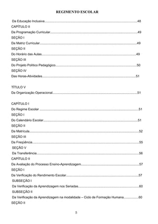 REGIMENTO ESCOLAR

Da Educação Inclusiva.........................................................................................................48
CAPÍTULO II
Da Programação Curricular...................................................................................................49
SEÇÃO I
Da Matriz Curricular..............................................................................................................49
SEÇÃO II
Do Horário das Aulas...........................................................................................................49
SEÇÃO III
Do Projeto Político Pedagógico............................................................................................50
SEÇÃO IV
Das Horas-Atividades..........................................................................................................51


TÍTULO V
Da Organização Operacional................................................................................................51


CAPÍTULO I
Do Regime Escolar ................................................................................................................51
SEÇÃO I
Do Calendário Escolar...........................................................................................................51
SEÇÃO II
Da Matrícula............................................................................................................................52
SEÇÃO III
Da Freqüência.........................................................................................................................55
SEÇÃO V
Da Transferência....................................................................................................................56
CAPÍTULO II
Da Avaliação do Processo Ensino-Aprendizagem..................................................................57
SEÇÃO I
Da Verificação do Rendimento Escolar..................................................................................57
SUBSEÇÃO I
Da Verificação da Aprendizagem nos Seriadas.....................................................................60
SUBSEÇÃO II
Da Verificação da Aprendizagem na modalidade – Ciclo de Formação Humana.................60
SEÇÃO II


                                                                   5
 