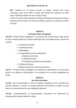 REGIMENTO ESCOLAR

      Obs: Tolerância de 15 (quinze) minutos na entrada, somente para casos
      excepcionais, após esse horário o portão será fechado com reabertura às 20:00
      horas, mantendo-se aberto por mais 10 (dez) minutos.
      O aluno do noturno poderá apresentar atestado de trabalho devidamente carimbado e
      assinado pelo seu superior com texto que justifique e garanta sua entrada com atraso
      na escola.




                                            SEÇÃO III
                                 Do Projeto Político Pedagógico
Art.120- O Projeto Político Pedagógico é o documento que incorpora toda a ação escolar
em seus variados segmentos, de ampla elaboração pela comunidade escolar, trazendo em
seu bojo:
                • Os objetivos da Escola;
                • A filosofia da Escola;
                • A Metodologia;
                • A Programação Curricular constando de:
                       a) Matrizes Curriculares;
                       b) Calendário Escolar;
                       c) Conteúdos Programáticos das disciplinas.
                • O Regimento Escolar;
                • Quadros dos Recursos Humanos disponíveis.
Art.121 - O Projeto Político Pedagógico deve atender às especificidades da comunidade
escolar, com abertura a reformulações e ser condizente com as reais possibilidades da
Escola.
                                            SEÇÃO IV
                                      Das Horas-Atividades
Art.122 - São horas-atividades as horas de trabalho, garantidas por lei, cumpridas pelo
professor efetivado, na Escola, em tarefas diretamente relacionadas ao preparo de suas
aulas ou ao enriquecimento de suas habilidades intelectuais.


Art.123 - Excepcionalmente, as horas-atividades convertem-se em atendimento de
recuperação de conteúdo defasado a alunos.



                                             51
 