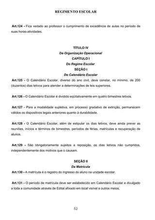 REGIMENTO ESCOLAR


Art.124 - Fica vedado ao professor o cumprimento de excedência de aulas no período de
suas horas-atividades.




                                             TÍTULO IV
                                   Da Organização Operacional
                                            CAPÍTULO I
                                        Do Regime Escolar
                                              SEÇÃO I
                                       Do Calendário Escolar
Art.125 - O Calendário Escolar, diverso do ano civil, deve constar, no mínimo, de 200
(duzentos) dias letivos para atender a determinações de leis superiores.


Art.126 - O Calendário Escolar é dividido eqüitativamente em quatro bimestres letivos.


Art.127 - Para a modalidade supletiva, em processo gradativo de extinção, permanecem
válidos os dispositivos legais anteriores quanto à durabilidade.


Art.128 - O Calendário Escolar, além de estipular os dias letivos, deve ainda prever as
reuniões, inícios e términos de bimestres, períodos de férias, matrículas e recuperação de
alunos.


Art.129 - São obrigatoriamente sujeitos a reposição, os dias letivos não cumpridos,
independentemente dos motivos que o causam.


                                              SEÇÃO II
                                            Da Matrícula
Art.130 - A matrícula é o registro do ingresso do aluno na unidade escolar.


Art.131 - O período de matrícula deve ser estabelecido em Calendário Escolar e divulgado
a toda a comunidade através de Edital afixado em local visível e outros meios.




                                              52
 