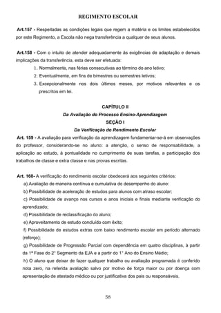 REGIMENTO ESCOLAR

Art.157 - Respeitadas as condições legais que regem a matéria e os limites estabelecidos
por este Regimento, a Escola não nega transferência a qualquer de seus alunos.


Art.158 - Com o intuito de atender adequadamente às exigências de adaptação e demais
implicações da transferência, esta deve ser efetuada:
         1. Normalmente, nas férias consecutivas ao término do ano letivo;
         2. Eventualmente, em fins de bimestres ou semestres letivos;
         3. Excepcionalmente nos dois últimos meses, por motivos relevantes e os
            prescritos em lei.


                                             CAPÍTULO II
                        Da Avaliação do Processo Ensino-Aprendizagem
                                               SEÇÃO I
                                 Da Verificação do Rendimento Escolar
Art. 159 - A avaliação para verificação da aprendizagem fundamentar-se-á em observações
do professor, considerando-se no aluno: a atenção, o senso de responsabilidade, a
aplicação ao estudo, à pontualidade no cumprimento de suas tarefas, a participação dos
trabalhos de classe e extra classe e nas provas escritas.


Art. 160- A verificação do rendimento escolar obedecerá aos seguintes critérios:
   a) Avaliação de maneira contínua e cumulativa do desempenho do aluno:
   b) Possibilidade de aceleração de estudos para alunos com atraso escolar;
   c) Possibilidade de avanço nos cursos e anos iniciais e finais mediante verificação do
   aprendizado;
   d) Possibilidade de reclassificação do aluno;
   e) Aproveitamento de estudo concluído com êxito;
   f) Possibilidade de estudos extras com baixo rendimento escolar em período alternado
   (reforço);
   g) Possibilidade de Progressão Parcial com dependência em quatro disciplinas, à partir
   da 1ª Fase do 2° Segmento da EJA e a partir do 1° Ano do Ensino Médio;
   h) O aluno que deixar de fazer qualquer trabalho ou avaliação programada é conferido
   nota zero, na referida avaliação salvo por motivo de força maior ou por doença com
   apresentação de atestado médico ou por justificativa dos pais ou responsáveis.



                                              58
 