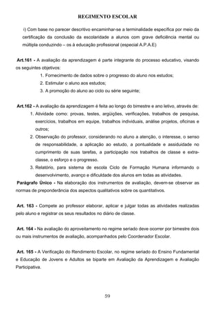REGIMENTO ESCOLAR

    i) Com base no parecer descritivo encaminhar-se a terminalidade específica por meio da
   certificação da conclusão da escolaridade a alunos com grave deficiência mental ou
   múltipla conduzindo – os à educação profissional (especial A.P.A.E)


Art.161 - A avaliação da aprendizagem é parte integrante do processo educativo, visando
os seguintes objetivos:
             1. Fornecimento de dados sobre o progresso do aluno nos estudos;
             2. Estimular o aluno aos estudos;
             3. A promoção do aluno ao ciclo ou série seguinte;


Art.162 - A avaliação da aprendizagem é feita ao longo do bimestre e ano letivo, através de:
       1. Atividade como: provas, testes, argüições, verificações, trabalhos de pesquisa,
          exercícios, trabalhos em equipe, trabalhos individuais, análise projetos, oficinas e
          outros;
       2. Observação do professor, considerando no aluno a atenção, o interesse, o senso
          de responsabilidade, a aplicação ao estudo, a pontualidade e assiduidade no
          cumprimento de suas tarefas, a participação nos trabalhos de classe e extra-
          classe, o esforço e o progresso.
       3. Relatório, para sistema de escola Ciclo de Formação Humana informando o
          desenvolvimento, avanço e dificuldade dos alunos em todas as atividades.
Parágrafo Único - Na elaboração dos instrumentos de avaliação, devem-se observar as
normas de preponderância dos aspectos qualitativos sobre os quantitativos.


Art. 163 - Compete ao professor elaborar, aplicar e julgar todas as atividades realizadas
pelo aluno e registrar os seus resultados no diário de classe.


Art. 164 - Na avaliação do aproveitamento no regime seriado deve ocorrer por bimestre dois
ou mais instrumentos de avaliação, acompanhados pelo Coordenador Escolar.


Art. 165 - A Verificação do Rendimento Escolar, no regime seriado do Ensino Fundamental
e Educação de Jovens e Adultos se biparte em Avaliação da Aprendizagem e Avaliação
Participativa.




                                              59
 