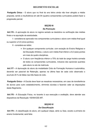 REGIMENTO ESCOLAR

Parágrafo Único - O aluno que no final do ano letivo ainda não tiver atingido a média
proposta, sendo a insuficiência em até 04 (quatro) componentes curriculares poderá fazer a
progressão parcial.


                                                SEÇÃO III
                                             Da Promoção
Art.176 - A aprovação do aluno no regime seriado se desdobra na verificação das médias
finais e na apuração da assiduidade.
      I - considera-se aprovado nos componentes curriculares o aluno com média final igual
ou superior a 5,0 (cinco pontos);
      II - considera-se retido:
                 • Em qualquer componente curricular, com exceção do Ensino Religioso e
                      da Educação Artística, o aluno com média final inferior a 5,0 (seis) pontos
                      em mais de quatro disciplinas.
                 • O aluno com freqüência inferior a 75% do total da carga horária somada
                      de todos os componentes curriculares, inclusive dos opcionais queridos
                      pelo aluno no ato de matrícula.
Art.177 - A Aprovação do aluno da modalidade Ciclo de Formação Humana é automática,
devendo ser passível de Retenção, apenas na última fase de cada ciclo observado o
acumulo 25 % de faltas nas três fases do ciclo.


Parágrafo Único - A Escola deve fazer as ressalvas necessárias, em caso de transferência
de alunos para outro estabelecimento, dirimindo dúvidas e fazendo valer as disposições
deste Regimento.


Art.178 - A Educação Física, no tocante à sua execução e avaliação, deve atender aos
dispositivos da Resolução 150/94/CEE-MT.


                                               SEÇÃO IV
                                        Da Classificação
Art.179 – A classificação do aluno, em qualquer etapa, série ou fase, exceto a primeira do
ensino fundamental, será feita:




                                                62
 