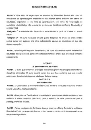 REGIMENTO ESCOLAR


Art.182 - Para efeito de organização de estudos os professores levarão em conta as
dificuldades de aprendizagem detectada no ano anterior, serão avaliados em termos de
resultados, respeitando o seu ritmo de aprendizagem, sob forma de recuperação de
conteúdos e habilidades, não se exigindo o mínimo de freqüência conforme Resolução nº
02/10CEE/MT
Parágrafo 1º - A matrícula com dependência será admitida a partir da 1ª série do ensino
médio.
Parágrafo 2º - O aluno reprovado em até quatro disciplinas no 3º ano do ensino médio
poderá cursar em qualquer ano letivo subseqüente, apenas as disciplinas em que não
obteve aprovação.


Art.183 - O aluno pode requerer transferência, em cujos documentos fiquem atestados os
resultados de dependência, para outro estabelecimento de ensino que prescreve o mesmo
procedimento.


                                             SEÇÃO V
                              Do aproveitamento de estudo
Art.184 - O aluno que comprovar aprovação no exame supletivo haverá aproveitamento das
disciplinas eliminadas. O aluno deverá cursar fase por fase conforme sua vida escolar
anterior das demais disciplinas que não logrou êxito no exame.
                                         CAPÍTULO III
                                       Dos Certificados
Art.185 - O Certificado é o documento cabível para atestar a conclusão de curso a nível de
Ensino Médio Não-Profissionalizante.


Art.186 - O registro de Certificados é uma exigência que o poder público estabelece para
oficializar o direito adquirido pelo aluno para o exercício de uma profissão ou para o
prosseguimento de estudos.


Art.187 - Para a montagem do Certificado deve-se observar a Matriz Curricular e as Atas de
Resultados Finais para compatibilizar as notas, os componentes curriculares cursados e a
respectiva carga horária.



                                             64
 
