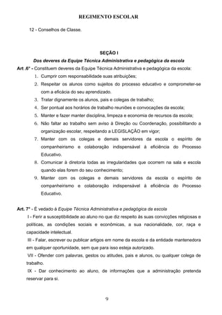 REGIMENTO ESCOLAR

     12 - Conselhos de Classe.




                                          SEÇÃO I
       Dos deveres da Equipe Técnica Administrativa e pedagógica da escola
Art .6° - Constituem deveres da Equipe Técnica Administrativa e pedagógica da escola:
        1. Cumprir com responsabilidade suas atribuições;
        2. Respeitar os alunos como sujeitos do processo educativo e comprometer-se
           com a eficácia do seu aprendizado.
        3. Tratar dignamente os alunos, pais e colegas de trabalho;
        4. Ser pontual aos horários de trabalho reuniões e convocações da escola;
        5. Manter e fazer manter disciplina, limpeza e economia de recursos da escola;
        6. Não faltar ao trabalho sem aviso à Direção ou Coordenação, possibilitando a
           organização escolar, respeitando a LEGISLAÇÃO em vigor;
        7. Manter com os colegas e demais servidores da escola o espírito de
           companheirismo e colaboração indispensável à eficiência do Processo
           Educativo.
        8. Comunicar à diretoria todas as irregularidades que ocorrem na sala e escola
           quando elas forem do seu conhecimento;
        9. Manter com os colegas e demais servidores da escola o espírito de
           companheirismo e colaboração indispensável à eficiência do Processo
           Educativo.


Art. 7° - É vedado á Equipe Técnica Administrativa e pedagógica da escola
     I - Ferir a susceptibilidade ao aluno no que diz respeito às suas convicções religiosas e
    políticas, as condições sociais e econômicas, a sua nacionalidade, cor, raça e
    capacidade intelectual.
     III - Falar, escrever ou publicar artigos em nome da escola e da entidade mantenedora
    em qualquer oportunidade, sem que para isso esteja autorizado.
     VII - Ofender com palavras, gestos ou atitudes, pais e alunos, ou qualquer colega de
    trabalho.
     IX - Dar conhecimento ao aluno, de informações que a administração pretenda
    reservar para si.



                                             9
 