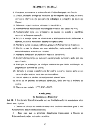 REGIMENTO ESCOLAR

       9. Coordenar, acompanhar e avaliar o Projeto Político Pedagógico da Escola;
       10. Coletar, analisar e divulgar os resultados de desempenho dos alunos, visando à
           correção e intervenção no planejamento pedagógico e os registros de Diários de
           Classe;
       11. Orientar o corpo docente na utilização do livro didático;
       12. Acompanhar as modalidades de avaliações decididas pela Escola no PPP;
       13. Analisar/avaliar junto aos professores as causas da evasão e repetência
           propondo ações para superação;
       14. Propor e planejar ações de atualização e aperfeiçoamento de professores e
           técnicos, visando a melhoria de desempenho profissional;
       15. Atender a alunos nos seus problemas, procurando formas viáveis de solução;
       16. Atender a pais de alunos nas suas solicitações, esclarecendo, decidindo ou
           encaminhando-os às instâncias corretas;
       17. Atender a professores e funcionários nas suas solicitações;
       18. Conferir planejamentos de aula com a programação curricular e zelar pelo seu
           cumprimento;
       19. Participar da elaboração de qualquer documento que confira modificação na
           programação curricular da Escola;
        20. Controlar a entrega e recolhimento de boletins escolares, zelando para que os
           mesmos sejam visados pelos pais ou responsáveis;
       21. Discutir e elaborar horários de aula durante a semana letiva.
       22. Inserir-se em projetos de formação continuada, tendo em vista a melhoria do
           ensino.
       23. Elaborar com o diretor o PPP, PDE e PDDE.


                                        CAPÍTULO IV
                                Da Coordenação Disciplinar
Art. 18 - O Coordenador Disciplinar escolar tem por finalidade conforme a portaria do início
do ano letivo vigente:
       I – Orientar os alunos no sentido de obter uma disciplina consciente para o bom
      funcionamento das atividades escolares;
       II – Zelar para que os princípios disciplinares incorporados à filosofia do
      Estabelecimento sejam traduzidos na prática;



                                               15
 