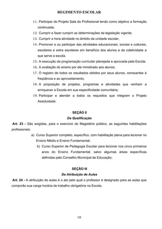 REGIMENTO ESCOLAR

                  11. Participar do Projeto Sala do Profissional tendo como objetivo a formação
                     continuada;
                  12. Cumprir e fazer cumprir as determinações da legislação vigente;
                  13. Cumprir a hora atividade no âmbito da unidade escolar;
                  14. Promover e ou participar das atividades educacionais, sociais e culturais,
                     escolares e extra escolares em benefício dos alunos e da coletividade a
                     que serve a escola.
                  15. A execução da programação curricular planejada e aprovada pela Escola;
                  16. A avaliação do ensino por ele ministrado aos alunos;
                  17. O registro de todos os resultados obtidos por seus alunos, consoantes à
                     freqüência e ao aproveitamento;
                  18. A proposição de projetos, programas e atividades que venham a
                     enriquecer a Escola em sua especificidade comunitária;
                  19. Participar e atender a todos os requisitos que integram o Projeto
                     Assiduidade.


                                              SEÇÃO II
                                           Da Qualificação
Art. 23 - São exigidas, para o exercício do Magistério público, as seguintes habilitações
profissionais:
                 a) Curso Superior completo, específico, com habilitação plena para lecionar no
                    Ensino Médio e Ensino Fundamental;
                    b) Curso Superior de Pedagogia Escolar para lecionar nos cinco primeiros
                        anos do Ensino Fundamental, salvo algumas áreas específicas
                        definidas pelo Conselho Municipal de Educação;


                                             SEÇÃO III
                                     Da Atribuição de Aulas
Art. 24 - A atribuição de aulas é o ato pelo qual o professor é designado para as aulas que
comporão sua carga horária de trabalho obrigatória na Escola.




                                                 18
 