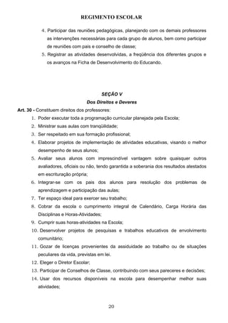 REGIMENTO ESCOLAR

           4. Participar das reuniões pedagógicas, planejando com os demais professores
              as intervenções necessárias para cada grupo de alunos, bem como participar
              de reuniões com pais e conselho de classe;
           5. Registrar as atividades desenvolvidas, a freqüência dos diferentes grupos e
              os avanços na Ficha de Desenvolvimento do Educando.




                                          SEÇÃO V
                                  Dos Direitos e Deveres
Art. 30 - Constituem direitos dos professores:
      1. Poder executar toda a programação curricular planejada pela Escola;
      2. Ministrar suas aulas com tranqüilidade;
      3. Ser respeitado em sua formação profissional;
      4. Elaborar projetos de implementação de atividades educativas, visando o melhor
          desempenho de seus alunos;
      5. Avaliar seus alunos com imprescindível vantagem sobre quaisquer outros
          avaliadores, oficiais ou não, tendo garantida a soberania dos resultados atestados
          em escrituração própria;
      6. Integrar-se com os pais dos alunos para resolução dos problemas de
          aprendizagem e participação das aulas;
      7. Ter espaço ideal para exercer seu trabalho;
      8. Cobrar da escola o cumprimento integral de Calendário, Carga Horária das
          Disciplinas e Horas-Atividades;
      9. Cumprir suas horas-atividades na Escola;
      10. Desenvolver projetos de pesquisas e trabalhos educativos de envolvimento
          comunitário;
      11. Gozar de licenças provenientes da assiduidade ao trabalho ou de situações
          peculiares da vida, previstas em lei.
      12. Eleger o Diretor Escolar;
      13. Participar de Conselhos de Classe, contribuindo com seus pareceres e decisões;
      14. Usar dos recursos disponíveis na escola para desempenhar melhor suas
          atividades;



                                             20
 