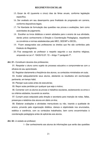 REGIMENTO ESCOLAR

      15. Gozar de 45 (quarenta e cinco) dias de férias anuais, conforme legislação
          específica.
      16. Ser avaliado em seu desempenho para finalidade de progressão em carreira,
          conforme dispositivos legais.
      17. Ter liberdade de formulação das questões nas provas e avaliações, bem como
          autoridades de julgamento.
      18. Escolher os livros didáticos a serem adotados para o ensino de sua atividade,
          dando prévio conhecimento à Direção e Coordenação Pedagógica, respeitando
          os convênios e normas estabelecidas pelo MEC, SEE/MT e SECEL.
      19. Ficam assegurados aos professores os direitos que lhe são conferidos pelo
          Estatuto do Magistério.
      20. Fica assegurado ao professor o respeito segundo a sua doutrina religiosa,
          amparada na Lei nº. 10435/10.07. 72 – Artigo 1º parágrafo 7º.


Art. 31 - Constituem deveres dos professores;
     01. Respeitar o aluno como sujeito do processo educativo e comprometer-se com a
    eficácia do seu aprendizado.
     02. Registrar diariamente a freqüência dos alunos, os conteúdos ministrados em aula;
     03. Avaliar adequadamente seus alunos, atestando os resultados em escrituração
    pertinente, em tempo hábil;
     04. Planejar suas aulas antes de executá-las;
     05. Repor aulas perdidas por qualquer que seja o motivo;
     06. Comentar com os alunos as provas e trabalhos escolares, esclarecendo os erros e
    os critérios adotados, louvando os acertos.
     07. Cumprir prazo estipulado pela direção e secretaria para inserção de notas, faltas,
    presenças e relatórios dos alunos em diário on-line;
     08. Elaborar avaliações e atividades mensuráveis ou não, visando a qualidade de
    ensino, privando pela organização didática, clareza e objetividade nos enunciados,
    estética e coerência, com os conteúdos trabalhados, bem como encaminhados à
    coordenação pedagógica antes de aplicá-las aos alunos.


Art. 32 - é vedado ao professor;
                  I - Dar conhecimento aos alunos de informações que serão das questões



                                            21
 