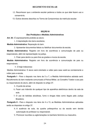 REGIMENTO ESCOLAR

       12. Reconhecer que o ambiente escolar pertence a todos os que dele fazem uso e
          conservá-lo;
       13. Outros deveres descritos no Termo de Compromisso da matrícula escolar.




                                        SEÇÃO III
                         Das Proibições e Medidas Administrativas
Art. 36 - É expressamente proibido ao aluno:
         1. A depredação dos bens escolares;
Medida Administrativa: Reparação do bem.
         2. Apresentar documentos falsos ou falsificar documentos da escola;
Medida Administrativa: Registro em livro de ocorrência e comunicação de pais ou
responsáveis, além de representação na justiça.
         3. Pular para dentro ou para fora as grades e muros da escola;
Medida Administrativa: Registro em livro de ocorrência e comunicação de pais ou
responsáveis.
          4. O traje indecoroso
Medida Administrativa: O aluno será orientado a voltar para casa vestir-se corretamente e
voltar para a escola.
Parágrafo I - Para o disposto nos itens de 5 a 7, a Medida Administrativa adotada será:
Recolhimento do item mediante comunicado à Polícia Militar, ao Conselho Tutelar e aos pais
ou responsáveis do aluno, além do disposto no artigo 37.
         5. O porte de armas
        6. Fazer uso indevido de qualquer tipo de aparelhos eletrônicos dentro da sala de
           aula.
        7. O uso de bebidas alcoólicas, fumo e drogas tidas como ilegais pela Justiça
           Brasileira;
Parágrafo II - Para o disposto nos itens de 4 a 13, as Medidas Administrativas aplicadas
serão as dispostas no artigo 37.
         8. A ausência da aula, da quadra poliesportiva ou da escola sem devida
            autorização do professor ou responsável;
         9. Promover reuniões ou aglomerações no banheiro feminino ou masculino.



                                            24
 