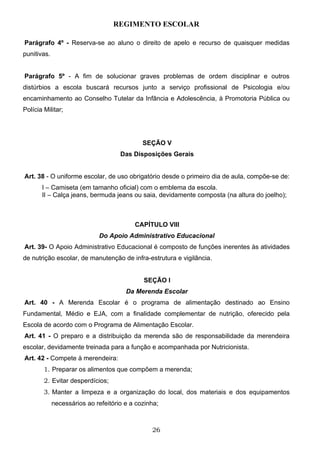 REGIMENTO ESCOLAR

Parágrafo 4º - Reserva-se ao aluno o direito de apelo e recurso de quaisquer medidas
punitivas.


Parágrafo 5º - A fim de solucionar graves problemas de ordem disciplinar e outros
distúrbios a escola buscará recursos junto a serviço profissional de Psicologia e/ou
encaminhamento ao Conselho Tutelar da Infância e Adolescência, à Promotoria Pública ou
Polícia Militar;




                                             SEÇÃO V
                                     Das Disposições Gerais


Art. 38 - O uniforme escolar, de uso obrigatório desde o primeiro dia de aula, compõe-se de:
       I – Camiseta (em tamanho oficial) com o emblema da escola.
       II – Calça jeans, bermuda jeans ou saia, devidamente composta (na altura do joelho);



                                          CAPÍTULO VIII
                             Do Apoio Administrativo Educacional
Art. 39- O Apoio Administrativo Educacional é composto de funções inerentes às atividades
de nutrição escolar, de manutenção de infra-estrutura e vigilância.


                                             SEÇÃO I
                                       Da Merenda Escolar
Art. 40 - A Merenda Escolar é o programa de alimentação destinado ao Ensino
Fundamental, Médio e EJA, com a finalidade complementar de nutrição, oferecido pela
Escola de acordo com o Programa de Alimentação Escolar.
Art. 41 - O preparo e a distribuição da merenda são de responsabilidade da merendeira
escolar, devidamente treinada para a função e acompanhada por Nutricionista.
Art. 42 - Compete à merendeira:
        1. Preparar os alimentos que compõem a merenda;
        2. Evitar desperdícios;
        3. Manter a limpeza e a organização do local, dos materiais e dos equipamentos
             necessários ao refeitório e a cozinha;



                                                26
 