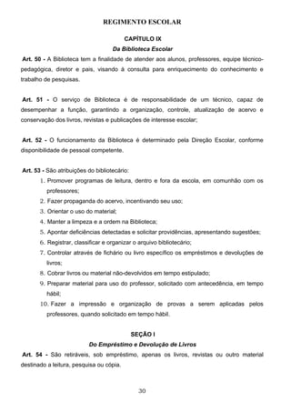 REGIMENTO ESCOLAR

                                          CAPÍTULO IX
                                    Da Biblioteca Escolar
Art. 50 - A Biblioteca tem a finalidade de atender aos alunos, professores, equipe técnico-
pedagógica, diretor e pais, visando à consulta para enriquecimento do conhecimento e
trabalho de pesquisas.


Art. 51 - O serviço de Biblioteca é de responsabilidade de um técnico, capaz de
desempenhar a função, garantindo a organização, controle, atualização de acervo e
conservação dos livros, revistas e publicações de interesse escolar;


Art. 52 - O funcionamento da Biblioteca é determinado pela Direção Escolar, conforme
disponibilidade de pessoal competente.


Art. 53 - São atribuições do bibliotecário:
       1. Promover programas de leitura, dentro e fora da escola, em comunhão com os
          professores;
       2. Fazer propaganda do acervo, incentivando seu uso;
       3. Orientar o uso do material;
       4. Manter a limpeza e a ordem na Biblioteca;
       5. Apontar deficiências detectadas e solicitar providências, apresentando sugestões;
       6. Registrar, classificar e organizar o arquivo bibliotecário;
       7. Controlar através de fichário ou livro específico os empréstimos e devoluções de
          livros;
       8. Cobrar livros ou material não-devolvidos em tempo estipulado;
       9. Preparar material para uso do professor, solicitado com antecedência, em tempo
          hábil;
       10. Fazer a impressão e organização de provas a serem aplicadas pelos
          professores, quando solicitado em tempo hábil.


                                              SEÇÃO I
                           Do Empréstimo e Devolução de Livros
Art. 54 - São retiráveis, sob empréstimo, apenas os livros, revistas ou outro material
destinado a leitura, pesquisa ou cópia.



                                                30
 