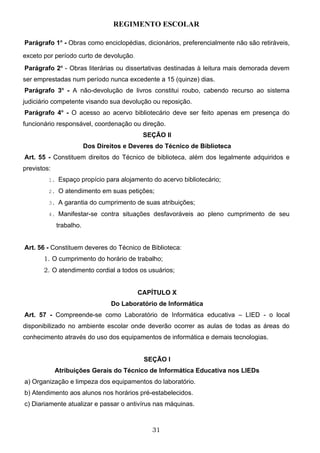 REGIMENTO ESCOLAR

Parágrafo 1o - Obras como enciclopédias, dicionários, preferencialmente não são retiráveis,

exceto por período curto de devolução.
Parágrafo 2o - Obras literárias ou dissertativas destinadas à leitura mais demorada devem
ser emprestadas num período nunca excedente a 15 (quinze) dias.
Parágrafo 3o - A não-devolução de livros constitui roubo, cabendo recurso ao sistema
judiciário competente visando sua devolução ou reposição.
Parágrafo 4o - O acesso ao acervo bibliotecário deve ser feito apenas em presença do
funcionário responsável, coordenação ou direção.
                                            SEÇÃO II
                         Dos Direitos e Deveres do Técnico de Biblioteca
Art. 55 - Constituem direitos do Técnico de biblioteca, além dos legalmente adquiridos e
previstos:
         1. Espaço propício para alojamento do acervo bibliotecário;

         2. O atendimento em suas petições;

         3. A garantia do cumprimento de suas atribuições;

         4. Manifestar-se contra situações desfavoráveis ao pleno cumprimento de seu

             trabalho.


Art. 56 - Constituem deveres do Técnico de Biblioteca:
       1. O cumprimento do horário de trabalho;
       2. O atendimento cordial a todos os usuários;


                                          CAPÍTULO X
                                 Do Laboratório de Informática
Art. 57 - Compreende-se como Laboratório de Informática educativa – LIED - o local
disponibilizado no ambiente escolar onde deverão ocorrer as aulas de todas as áreas do
conhecimento através do uso dos equipamentos de informática e demais tecnologias.


                                            SEÇÃO I
             Atribuições Gerais do Técnico de Informática Educativa nos LIEDs
a) Organização e limpeza dos equipamentos do laboratório.
b) Atendimento aos alunos nos horários pré-estabelecidos.
c) Diariamente atualizar e passar o antivírus nas máquinas.



                                              31
 