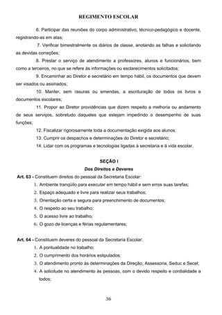 REGIMENTO ESCOLAR

            6. Participar das reuniões do corpo administrativo, técnico-pedagógico e docente,
registrando-as em atas;
            7. Verificar bimestralmente os diários de classe, anotando as falhas e solicitando
as devidas correções;
            8. Prestar o serviço de atendimento a professores, alunos e funcionários, bem
como a terceiros, no que se refere às informações ou esclarecimentos solicitados;
            9. Encaminhar ao Diretor e secretário em tempo hábil, os documentos que devem
ser visados ou assinados;
            10. Manter, sem rasuras ou emendas, a escrituração de todos os livros e
documentos escolares;
            11. Propor ao Diretor providências que dizem respeito a melhoria ou andamento
de seus serviços, sobretudo daqueles que estejam impedindo o desempenho de suas
funções;
            12. Fiscalizar rigorosamente toda a documentação exigida aos alunos;
            13. Cumprir os despachos e determinações do Diretor e secretário;
            14. Lidar com os programas e tecnologias ligadas à secretaria e à vida escolar.


                                            SEÇÃO I
                                    Dos Direitos e Deveres
Art. 63 - Constituem direitos do pessoal da Secretaria Escolar:
           1. Ambiente tranqüilo para executar em tempo hábil e sem erros suas tarefas;
           2. Espaço adequado e livre para realizar seus trabalhos;
           3. Orientação certa e segura para preenchimento de documentos;
           4. O respeito ao seu trabalho;
           5. O acesso livre ao trabalho;
           6. O gozo de licenças e férias regulamentares;


Art. 64 - Constituem deveres do pessoal da Secretaria Escolar:
           1. A pontualidade no trabalho;
           2. O cumprimento dos horários estipulados;
           3. O atendimento pronto às determinações da Direção, Assessoria, Seduc e Secel;
           4. A solicitude no atendimento às pessoas, com o devido respeito e cordialidade a
             todos;



                                              36
 