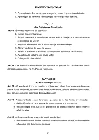 REGIMENTO ESCOLAR

         5. O cumprimento dos prazos para entrega de notas e documentos solicitados;
         6. A promoção da harmonia e colaboração no seu espaço de trabalho.


                                            SEÇÃO II
                                Das Proibições e Penalidades
Art. 65 - É vedado ao pessoal da Secretaria:
         1. Expedir documentos falsos;
         2. Expedir documentos insuficientes para os efeitos desejados e sem autorização
            ou assinatura do Diretor;
         3. Repassar informações que a Escola deseje manter sob sigilo;
         4. Alterar resultados de notas de alunos;
         5. Permitir a estranhos o manuseio do computador e arquivos da Secretaria;
         6. A ausência do trabalho sem causa justa;
         7. O desperdício de material.


Art. 66 - As medidas Administrativas são aplicadas ao pessoal da Secretaria em teores
idênticos aos expressos no Art.8º deste Regimento.




                                         CAPÍTULO XIII
                                  Da Documentação Escolar
Art. 67 - O registro de todos os resultados obtidos pelo aluno é expresso nos diários de
classe, fichas individuais, relatórios atas de resultados finais, boletins e históricos escolares,
tidos como documentos essenciais de sua vida escolar.


Art. 68 – A documentação escolar deverá ser organizada de modo a facilitar a verificação:
       1. da identificação de cada aluno e da regularidade de sua vida escolar;
       2. da qualificação e da atuação do profissional do pessoal docente, apoio e técnico
           administrativo;


Art. 69 - A documentação do arquivo da escola constará de:
       1. Pasta individual dos alunos, contendo ficha individual dos alunos, histórico escolar
           e fotocópia dos documentos pessoais;



                                               37
 
