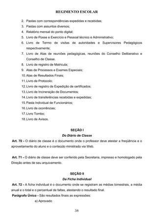 REGIMENTO ESCOLAR

       2. Pastas com correspondências expedidas e recebidas;
       3. Pastas com assuntos diversos;
       4. Relatório mensal do ponto digital;
       5. Livro de Posse e Exercício e Pessoal técnico e Administrativo;
       6. Livro de Termo de visitas de autoridades e Supervisores Pedagógicos
           respectivamente;
       7. Livro de Atas de reuniões pedagógicas, reuniões do Conselho Deliberativo e
           Conselho de Classe.
       8. Livro de registro de Matricula;
       9. Atas de Processos e Exames Especiais;
       10. Atas de Resultados Finais;
       11. Livro de Protocolo;
       12. Livro de registro de Expedição de certificados;
       13. Livro de Incineração de Documentos;
       14. Livro de transferências recebidas e expedidas;
       15. Pasta Individual de Funcionários;
       16. Livro de ocorrências;
       17. Livro Tombo;
       18. Livro de Avisos.


                                            SEÇÃO I
                                      Do Diário de Classe
Art. 70 - O diário de classe é o documento onde o professor deve atestar a freqüência e o
aproveitamento do aluno e o conteúdo ministrado via Web.


Art. 71 - O diário de classe deve ser conferido pela Secretaria, impresso e homologado pela
Direção antes de seu arquivamento.


                                            SEÇÃO II
                                      Da Ficha Individual
Art. 72 - A ficha individual é o documento onde se registram as médias bimestrais, a média
anual e o total e o percentual de faltas, atestando o resultado final.
Parágrafo Único - São resultados finais as expressões:
                 a) Aprovado


                                               38
 