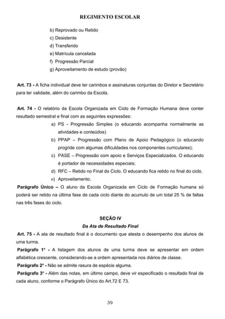 REGIMENTO ESCOLAR

                 b) Reprovado ou Retido
                 c) Desistente
                 d) Transferido
                 e) Matrícula cancelada
                 f) Progressão Parcial
                 g) Aproveitamento de estudo (provão)


Art. 73 - A ficha individual deve ter carimbos e assinaturas conjuntas do Diretor e Secretário
para ter validade, além do carimbo da Escola.


Art. 74 - O relatório da Escola Organizada em Ciclo de Formação Humana deve conter
resultado semestral e final com as seguintes expressões:
                  a) PS - Progressão Simples (o educando acompanha normalmente as
                     atividades e conteúdos)
                  b) PPAP – Progressão com Plano de Apoio Pedagógico (o educando
                     progride com algumas dificuldades nos componentes curriculares);
                  c) PASE – Progressão com apoio e Serviços Especializados. O educando
                     é portador de necessidades especiais;
                  d) RFC – Retido no Final do Ciclo. O educando fica retido no final do ciclo.
                  e) Aproveitamento.
Parágrafo Único – O aluno da Escola Organizada em Ciclo de Formação humana só
poderá ser retido na última fase de cada ciclo diante do acumulo de um total 25 % de faltas
nas três fases do ciclo.


                                          SEÇÃO IV
                                  Da Ata de Resultado Final
Art. 75 - A ata de resultado final é o documento que atesta o desempenho dos alunos de
uma turma.
Parágrafo 1o - A listagem dos alunos de uma turma deve se apresentar em ordem
alfabética crescente, considerando-se a ordem apresentada nos diários de classe.
Parágrafo 2o - Não se admite rasura de espécie alguma.
Parágrafo 3o - Além das notas, em último campo, deve vir especificado o resultado final de
cada aluno, conforme o Parágrafo Único do Art.72 E 73.



                                               39
 