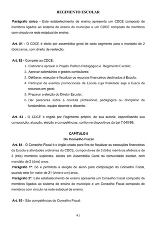 REGIMENTO ESCOLAR

Parágrafo único - Este estabelecimento de ensino apresenta um CDCE composto de
membros ligados ao sistema de ensino do município e um CDCE composto de membros
com vinculo na rede estadual de ensino.


Art. 81 - O CDCE é eleito por assembléia geral de cada segmento para o mandato de 2
(dois) anos, com direito de reeleição.


Art. 82 - Compete ao CDCE:
         1. Elaborar e aprovar o Projeto Político Pedagógico e Regimento Escolar;
         2. Aprovar calendários e grades curriculares;
         3. Deliberar, executar e fiscalizar os recursos financeiros destinados à Escola;
         4. Participar de eventos promocionais da Escola cuja finalidade seja a busca de
           recursos em geral;
         5. Preparar a eleição do Diretor Escolar;
         6. Dar pareceres sobre a conduta profissional, pedagógica ou disciplinar de
           funcionários, equipe docente e discente.


Art. 83 - O CDCE é regido por Regimento próprio, de sua autoria, especificando sua
composição, atuação, eleição e competências, conforme dispositivos da Lei 7.040/98.


                                         CAPÍTULO II
                                     Do Conselho Fiscal
Art. 84 - O Conselho Fiscal é o órgão criado para fins de fiscalizar as execuções financeiras
da Escola e atividades ordinárias do CDCE, compondo-se de 3 (três) membros efetivos e de
3 (três) membros suplentes, eleitos em Assembléia Geral da comunidade escolar, com
mandato de 2 (dois) anos.
Parágrafo 1º: Só é permitida a eleição de aluno para composição do Conselho Fiscal,
quando este for maior de 21 (vinte e um) anos.
Parágrafo 2o: Este estabelecimento de ensino apresenta um Conselho Fiscal composto de
membros ligados ao sistema de ensino do município e um Conselho Fiscal composto de
membros com vinculo na rede estadual de ensino.


Art. 85 - São competências do Conselho Fiscal:



                                             41
 
