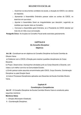 REGIMENTO ESCOLAR

         1. Examinar os documentos contábeis da escola, a situação do CDCE e os valores

            em depósito;
         2. Apresentar à Assembléia Ordinária parecer sobre as contas do CDCE, no

            exercício em que atuar;
         3. Apontar à Assembléia Geral as irregularidades que descobrir, sugerindo as

            medidas que reputar úteis ao Conselho;
         4. Convocar a Assembléia geral Ordinária, se o Presidente do CDCE retardar por

            mais de um mês a sua convocação.
Parágrafo Único: As funções do Conselho Fiscal serão exercidas gratuitamente.




                                          CAPÍTULO III
                                     Do Conselho Disciplinar
                                           Objetivos


Art. 86 - Constituem-se em objetivos do Conselho Disciplinar da Escola Cremilda de
Oliveira Viana:
a) Colaborar com o CDCE e Direção,para resolver questões disciplinares do Corpo
Discente;
b) Propor, Desenvolver, Acompanhar atividades junto ao Corpo Discente e Docente, com
vistas a um melhor convívio na Comunidade Escolar;
c) Emitir parecer sobre assuntos encaminhados pelo CDCE, Corpo Docente, Coordenação
Disciplinar ou pela Direção Geral;
d) Instruir Processos Disciplinares aplicados aos Discentes da Escola Cremilda Oliveira
Viana.


                                              Capítulo IV
                                     Constituição e Competências
Art. 87 - O Conselho Disciplinar da Escola Cremilda Oliveira Viana é constituído pelos
seguintes membros:
Membros Natos
I – Direção (Municipal e Estadual);
II – Coordenação Disciplinar;



                                               42
 