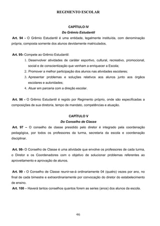 REGIMENTO ESCOLAR


                                          CAPÍTULO IV
                                      Do Grêmio Estudantil
Art. 94 - O Grêmio Estudantil é uma entidade, legalmente instituída, com denominação
própria, composta somente dos alunos devidamente matriculados.


Art. 95- Compete ao Grêmio Estudantil:
          1. Desenvolver atividades de caráter esportivo, cultural, recreativo, promocional,
               social e de conscientização que venham a enriquecer a Escola;
          2. Promover a melhor participação dos alunos nas atividades escolares;
          3. Apresentar problemas e soluções relativos aos alunos junto aos órgãos
               escolares e autoridades;
          4. Atuar em parceria com a direção escolar.


Art. 96 - O Grêmio Estudantil é regido por Regimento próprio, onde são especificadas a
composições de sua diretoria, tempo de mandato, competências e atuação.


                                          CAPÍTULO V
                                     Do Conselho de Classe
Art. 97 – O conselho de classe presidido pelo diretor é integrado pela coordenação
pedagógica, por todos os professores da turma, secretaria da escola e coordenação
disciplinar.


Art. 98- O Conselho de Classe é uma atividade que envolve os professores de cada turma,
o Diretor e os Coordenadores com o objetivo de solucionar problemas referentes ao
aproveitamento e aprovação de alunos.


Art. 99 - O Conselho de Classe reunir-se-á ordinariamente 04 (quatro) vezes por ano, no
final de cada bimestre e extraordinariamente por convocação do diretor do estabelecimento
de ensino.
Art. 100 – Haverá tantos conselhos quantos forem as series (anos) dos alunos da escola.




                                               46
 