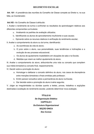 REGIMENTO ESCOLAR

Art. 101 - A presidência das reuniões do Conselho de Classe compete ao Diretor e, na sua
falta, ao Coordenador.


Art.102 - Ao Conselho de Classe é atribuído:
I. Avaliar o rendimento da turma e confrontar os resultados da aprendizagem relativos aos
diferentes componentes curriculares:
       a. Analisando os padrões de avaliação utilizados;
       b. Identificando os alunos de aproveitamento insuficiente e suas causas;
       c. Opinando sobre os recursos relativos à verificação do rendimento escolar;
II. Avaliar o comportamento do aluno ou da turma, identificando:
        a. As ocorrências da vida do aluno;
        b. O juízo sobre o aluno, sua personalidade, suas tendências e inclinações e a
           evolução de seu processo educacional;
        c. Os alunos de ajustamento insatisfatório em situações de sala e na Escola;
        d. Medidas que visem ao melhor ajustamento do aluno;
III. Avaliar o comportamento do aluno, atribuindo-lhe uma nota ou conceito que compõem
sua média bimestral ou conceito final, respectivamente;
IV. Decidir sobre a promoção do aluno:
       a. Homologar e deliberar o conceito definitivo do aluno, nos casos de discrepância
           entre menções bimestrais e finais emitidas pelo professor;
       b. Emitir parecer consultivo sobre a permanência do aluno na Escola;
       c. Dar decisão sobre a promoção do aluno à série seguinte;
V. Julgar as irregularidades ou dúvidas quanto a testes, provas, trabalhos e argüições
destinadas à avaliação do rendimento escolar, podendo determinar nova avaliação.


                                         TÍTULO III
                                 Da Organização Didática
                                         CAPÍTULO I
                               Da Estrutura Organizacional
                                       SEÇÃO ÚNICA
                                         Dos Cursos




                                              47
 