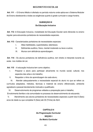 REGIMENTO ESCOLAR

Art. 111 – O Ensino Médio é ofertado no período noturno onde aplica-se o Sistema Modular
de Ensino obedecendo a todas as exigências quanto à grade curricular e carga horária.


                                             SUBSEÇÃO III
                                        Da Educação Inclusiva


Art. 112 -A Educação Inclusiva, modalidade de Educação Escolar será oferecida no ensino
regular para educandos portadores de necessidades especiais.


Art. 113 - Caracterizados portadores de necessidades especiais:
                I.     Altas habilidades, superdotados, talentosos;
                II.    Deficientes auditivo, físico, mental moderado ou leve e outros;
                III.   Alunos com deficiência aprendizagem.


Art. 114 - Os alunos portadores de deficiência auditiva, tem direito à interprete durante as
aulas nos moldes da Lei.


Art. 115 - A educação Inclusiva tem como objetivo:
   I.          Preparar o aluno para participar ativamente no mundo social, cultural, nos
               aspectos das artes e do trabalho;
   II.         Respeitar o ritmo de aprendizagem de cada aluno;
        III.    Atender adequadamente a necessidade especial do aluno no que se refere os
currículos adaptados, métodos, técnicas e material de ensino diferenciado, ambiente
agradável e pessoal devidamente motivado e qualificado;
  IV.          Desenvolvimento de programas voltados a preparação para o trabalho;
Envolvimento familiar e da comunidade no processo do desenvolvimento do educando;
 V.            Atendimento aos alunos portadores de necessidades especiais a partir dos 6 (Seis)
anos de idade ou que completar 6 (Seis) até 30 (Trinta) de Abril.




                                                   CAPÍTULO II
                                         Da Programação Curricular
                                                    SEÇÃO I
                                             Da Matriz Curricular


                                                    49
 