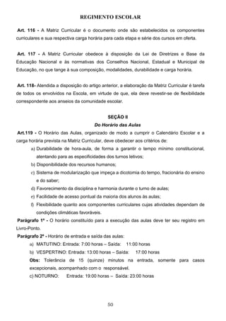 REGIMENTO ESCOLAR

Art. 116 - A Matriz Curricular é o documento onde são estabelecidos os componentes
curriculares e sua respectiva carga horária para cada etapa e série dos cursos em oferta.


Art. 117 - A Matriz Curricular obedece à disposição da Lei de Diretrizes e Base da
Educação Nacional e às normativas dos Conselhos Nacional, Estadual e Municipal de
Educação, no que tange à sua composição, modalidades, durabilidade e carga horária.


Art. 118- Atendida a disposição do artigo anterior, a elaboração da Matriz Curricular é tarefa
de todos os envolvidos na Escola, em virtude de que, ela deve revestir-se de flexibilidade
correspondente aos anseios da comunidade escolar.


                                              SEÇÃO II
                                       Do Horário das Aulas
Art.119 - O Horário das Aulas, organizado de modo a cumprir o Calendário Escolar e a
carga horária prevista na Matriz Curricular, deve obedecer aos critérios de:
       a) Durabilidade de hora-aula, de forma a garantir o tempo mínimo constitucional,
          atentando para as especificidades dos turnos letivos;
       b) Disponibilidade dos recursos humanos;
       c) Sistema de modularização que impeça a dicotomia do tempo, fracionária do ensino
          e do saber;
       d) Favorecimento da disciplina e harmonia durante o turno de aulas;
       e) Facilidade de acesso pontual da maioria dos alunos às aulas;
       f) Flexibilidade quanto aos componentes curriculares cujas atividades dependam de
          condições climáticas favoráveis.
Parágrafo 1º - O horário constituído para a execução das aulas deve ter seu registro em
Livro-Ponto.
Parágrafo 2º - Horário de entrada e saída das aulas:
      a) MATUTINO: Entrada: 7:00 horas – Saída:        11:00 horas
      b) VESPERTINO: Entrada: 13:00 horas – Saída:         17:00 horas
      Obs: Tolerância de 15 (quinze) minutos na entrada, somente para casos
      excepcionais, acompanhado com o responsável.
      c) NOTURNO:        Entrada: 19:00 horas – Saída: 23:00 horas




                                             50
 