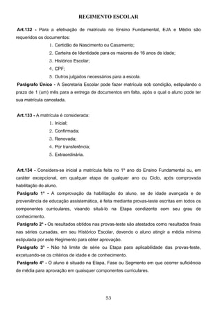 REGIMENTO ESCOLAR

Art.132 - Para a efetivação de matrícula no Ensino Fundamental, EJA e Médio são
requeridos os documentos:
                1. Certidão de Nascimento ou Casamento;
                2. Carteira de Identidade para os maiores de 16 anos de idade;
                3. Histórico Escolar;
                4. CPF;
                5. Outros julgados necessários para a escola.
Parágrafo Único - A Secretaria Escolar pode fazer matrícula sob condição, estipulando o
prazo de 1 (um) mês para a entrega de documentos em falta, após o qual o aluno pode ter
sua matrícula cancelada.


Art.133 - A matrícula é considerada:
                1. Inicial;
                2. Confirmada;
                3. Renovada;
                4. Por transferência;
                5. Extraordinária.


Art.134 - Considera-se inicial a matrícula feita no 1º ano do Ensino Fundamental ou, em
caráter excepcional, em qualquer etapa de qualquer ano ou Ciclo, após comprovada
habilitação do aluno.
Parágrafo 1o - A comprovação da habilitação do aluno, se de idade avançada e de
proveniência de educação assistemática, é feita mediante provas-teste escritas em todos os
componentes curriculares, visando situá-lo na Etapa condizente com seu grau de
conhecimento.
Parágrafo 2o - Os resultados obtidos nas provas-teste são atestados como resultados finais
nas séries cursadas, em seu Histórico Escolar, devendo o aluno atingir a média mínima
estipulada por este Regimento para obter aprovação.
Parágrafo 3o - Não há limite de série ou Etapa para aplicabilidade das provas-teste,
excetuando-se os critérios de idade e de conhecimento.
Parágrafo 4o - O aluno é situado na Etapa, Fase ou Segmento em que ocorrer suficiência
de média para aprovação em quaisquer componentes curriculares.




                                           53
 
