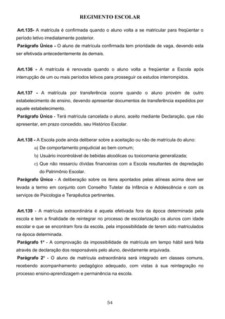 REGIMENTO ESCOLAR

Art.135- A matrícula é confirmada quando o aluno volta a se matricular para freqüentar o
período letivo imediatamente posterior.
Parágrafo Único - O aluno de matrícula confirmada tem prioridade de vaga, devendo esta
ser efetivada antecedentemente às demais.


Art.136 - A matrícula é renovada quando o aluno volta a freqüentar a Escola após
interrupção de um ou mais períodos letivos para prosseguir os estudos interrompidos.


Art.137 - A matrícula por transferência ocorre quando o aluno provém de outro
estabelecimento de ensino, devendo apresentar documentos de transferência expedidos por
aquele estabelecimento.
Parágrafo Único - Terá matrícula cancelada o aluno, aceito mediante Declaração, que não
apresentar, em prazo concedido, seu Histórico Escolar.


Art.138 - A Escola pode ainda deliberar sobre a aceitação ou não de matrícula do aluno:
        a) De comportamento prejudicial ao bem comum;
        b) Usuário incontrolável de bebidas alcoólicas ou toxicomania generalizada;
        c) Que não ressarciu dívidas financeiras com a Escola resultantes de depredação
           do Patrimônio Escolar.
Parágrafo Único - A deliberação sobre os itens apontados pelas alíneas acima deve ser
levada a termo em conjunto com Conselho Tutelar da Infância e Adolescência e com os
serviços de Psicologia e Terapêutica pertinentes.


Art.139 - A matrícula extraordinária é aquela efetivada fora da época determinada pela
escola e tem a finalidade de reintegrar no processo de escolarização os alunos com idade
escolar e que se encontram fora da escola, pela impossibilidade de terem sido matriculados
na época determinada.
Parágrafo 1o - A comprovação da impossibilidade de matrícula em tempo hábil será feita
através de declaração dos responsáveis pelo aluno, devidamente arquivada.
Parágrafo 2o - O aluno de matrícula extraordinária será integrado em classes comuns,
recebendo acompanhamento pedagógico adequado, com vistas à sua reintegração no
processo ensino-aprendizagem e permanência na escola.




                                             54
 