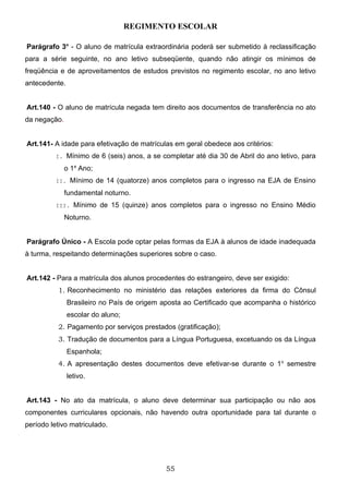 REGIMENTO ESCOLAR

Parágrafo 3o - O aluno de matrícula extraordinária poderá ser submetido à reclassificação
para a série seguinte, no ano letivo subseqüente, quando não atingir os mínimos de
freqüência e de aproveitamentos de estudos previstos no regimento escolar, no ano letivo
antecedente.


Art.140 - O aluno de matrícula negada tem direito aos documentos de transferência no ato
da negação.


Art.141- A idade para efetivação de matrículas em geral obedece aos critérios:
          I. Mínimo de 6 (seis) anos, a se completar até dia 30 de Abril do ano letivo, para

              o 1a Ano;
          II. Mínimo de 14 (quatorze) anos completos para o ingresso na EJA de Ensino

              fundamental noturno.
          III. Mínimo de 15 (quinze) anos completos para o ingresso no Ensino Médio

              Noturno.


Parágrafo Único - A Escola pode optar pelas formas da EJA à alunos de idade inadequada
à turma, respeitando determinações superiores sobre o caso.


Art.142 - Para a matrícula dos alunos procedentes do estrangeiro, deve ser exigido:
          1. Reconhecimento no ministério das relações exteriores da firma do Cônsul
               Brasileiro no País de origem aposta ao Certificado que acompanha o histórico
               escolar do aluno;
          2. Pagamento por serviços prestados (gratificação);
          3. Tradução de documentos para a Língua Portuguesa, excetuando os da Língua
               Espanhola;
          4. A apresentação destes documentos deve efetivar-se durante o 1o semestre
               letivo.


Art.143 - No ato da matrícula, o aluno deve determinar sua participação ou não aos
componentes curriculares opcionais, não havendo outra oportunidade para tal durante o
período letivo matriculado.




                                             55
 