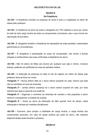 REGIMENTO ESCOLAR

                                             SEÇÃO III
                                          Da Freqüência
Art.144 - A freqüência consiste na presença do aluno à aula e é registrada no diário de
classe pelo professor.


Art.145 - A freqüência do aluno às aulas é obrigatória em 75% (setenta e cinco por cento)
do total de toda carga horária de todos os componentes curriculares, sem o que incorre em
reprovação de ano letivo.


Art.146 - É obrigatória também a freqüência às reposições de aulas perdidas, ocasionadas
pela Escola ou circunstâncias.


Art.147 - É obrigatória a participação às aulas de recuperação, não sendo a Escola
obrigada a reoferecê-las caso seja confirmada a displicência do aluno.


Art.148 - Não há abono de faltas aos alunos por qualquer que seja o motivo, inclusive
doença, podendo ser justificada em caso de atestado médico.


Art.149 - A atribuição da presença ou falta no ato de registro em diário de classe pelo
professor deve-se levar em conta:
Parágrafo 1o - Nunca atribuir falta se o aluno estiver presente em sala, mesmo que este
não se manifeste em hora de chamada.
Parágrafo 2o - Jamais atribuir presença se o aluno estiver ausente em sala, por mais
razoável que seja a causa de sua ausência.
Parágrafo 3o - Organizar o momento da chamada de maneira a não prejudicar a aluno
nenhum e transparecer a verdade da ocasião.
Parágrafo 4o - Avisar ao aluno da atribuição da falta quando fruto de atraso, saída
antecipada e retirada por medidas disciplinares.


Art.150 - Concorre, para compor a totalidade da carga horária, a carga horária dos
componentes opcionais, em caso de opção positiva por parte do aluno, não cabendo
dispensa destas aulas durante o processo.


                                             SEÇÃO IV


                                             56
 