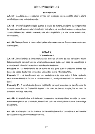 REGIMENTO ESCOLAR

                                         Da Adaptação
Art.151 - A Adaptação é o recurso previsto em legislação que possibilite situar o aluno
transferido na nova realidade escolar.


Art.152 – Ocorrerá suplementação quando o estudo da matéria, disciplina ou componentes
da base nacional comum não foi realizado pelo aluno, na escola de origem, e não estiver
contemplada em pelo menos uma série, fase, ciclo ou período, que falte para o aluno cursar,
na de destino.


Art.153- Todo professor é responsável pelas adaptações que se fizerem necessárias em
sua disciplina.


                                         SEÇÃO V
                                     Da Transferência
Art.154 - A transferência é a movimentação do aluno de um turno de aula para outro, de um
Estabelecimento para outro ou de uma habilitação para outra, com base na equivalência e
aproveitamento de estudos nos termos da legislação vigente.
Parágrafo 1o - A transferência de um turno de aula para outro é atestada apenas nos
diários de classe das turmas envolvidas, utilizando o termo: REMANEJADO.
Parágrafo 2o - A transferência de um estabelecimento para outro é feita mediante
expedição de Histórico Escolar e, quando cursando, acompanhado da Ficha Individual do
aluno.
Parágrafo 3o - A transferência de uma habilitação para outra consiste na transferência de
um curso específico de Ensino Médio para outro, com as devidas adaptações, no caso de
oferta dos mesmos na Escola.


Art.155 - A transferência é solicitada pelo responsável ou próprio aluno, se maior de idade,
e deve ser expedida em prazo hábil, levando em conta as atribuições de notas e sua entrega
à Secretaria.


Art.156 - A expedição dos documentos de transferência não fica condicionada à existência
de vaga em qualquer outro estabelecimento.




                                             57
 