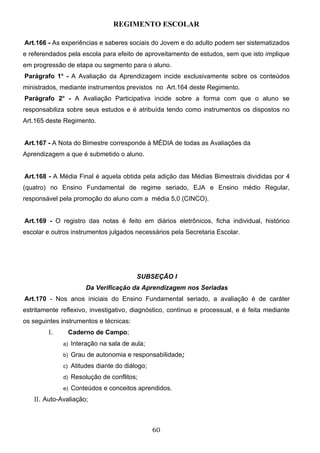 REGIMENTO ESCOLAR

Art.166 - As experiências e saberes sociais do Jovem e do adulto podem ser sistematizados
e referendados pela escola para efeito de aproveitamento de estudos, sem que isto implique
em progressão de etapa ou segmento para o aluno.
Parágrafo 1o - A Avaliação da Aprendizagem incide exclusivamente sobre os conteúdos
ministrados, mediante instrumentos previstos no Art.164 deste Regimento.
Parágrafo 2o - A Avaliação Participativa incide sobre a forma com que o aluno se
responsabiliza sobre seus estudos e é atribuída tendo como instrumentos os dispostos no
Art.165 deste Regimento.


Art.167 - A Nota do Bimestre corresponde à MÉDIA de todas as Avaliações da
Aprendizagem a que é submetido o aluno.


Art.168 - A Média Final é aquela obtida pela adição das Médias Bimestrais divididas por 4
(quatro) no Ensino Fundamental de regime seriado, EJA e Ensino médio Regular,
responsável pela promoção do aluno com a média 5,0 (CINCO).


Art.169 - O registro das notas é feito em diários eletrônicos, ficha individual, histórico
escolar e outros instrumentos julgados necessários pela Secretaria Escolar.




                                        SUBSEÇÃO I
                      Da Verificação da Aprendizagem nos Seriadas
Art.170 - Nos anos iniciais do Ensino Fundamental seriado, a avaliação é de caráter
estritamente reflexivo, investigativo, diagnóstico, contínuo e processual, e é feita mediante
os seguintes instrumentos e técnicas:
        I.     Caderno de Campo;
              a) Interação na sala de aula;

              b) Grau de autonomia e responsabilidade;

              c) Atitudes diante do diálogo;

              d) Resolução de conflitos;

              e) Conteúdos e conceitos aprendidos.

   II. Auto-Avaliação;



                                               60
 