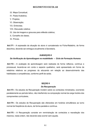 REGIMENTO ESCOLAR

   III. Mapa Conceitual;
   IV. Pasta Avaliativa;
   V. Projetos;
   VI. Observação;
   VII. Entrevista;
   VIII. Discussão coletiva;
   IX. Uso de imagens e gravuras para reflexão coletiva;
   X. Conselho de classe;
   XI. Provas.


Art.171 - A expressão da situação do aluno é concatenada na Ficha-Relatório, de forma
descritiva, devendo ser entregue anualmente à Secretaria.


                                      SUBSEÇÃO II
   Da Verificação da Aprendizagem na modalidade – Ciclo de Formação Humana

Art.172 - A avaliação de aprendizagem será realizada de forma reflexiva, contínua e
processual, levando-se em conta o aspecto qualitativo, será apresentada em forma de
relatórios relativos ao progresso do educando em relação ao desenvolvimento das
habilidades e competências, conforme perfil de saída.




                                         SEÇÃO II
                                        Da Recuperação
Art.173 - Os estudos de Recuperação incidem sobre os conteúdos ministrados, ocorrendo
paralelamente ao período letivo, não interferindo na composição normal da carga horária dos
componentes curriculares.


Art.174 - Os estudos de Recuperação são oferecidos em horários simultâneos ao turno
normal de freqüência do aluno, de forma paralela e contínua.


Art.175 - A Recuperação consiste em reministração de conteúdos e reavaliação dos
mesmos, nesta ordem, não devendo esta ocorrer sem aquela.




                                            61
 