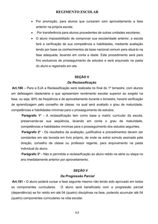 REGIMENTO ESCOLAR

             •   Por promoção, para alunos que cursaram com aproveitamento a fase
                 anterior na própria escola;
             •   Por transferência para alunos procedentes de outras unidades escolares;
             •   O aluno impossibilitado de comprovar sua escolaridade anterior, a escola
                 fará a verificação de sua competência e habilidades, mediante avaliação
                 tendo por base os conhecimentos da base nacional comum para situá-lo na
                 fase adequada, levando em conta a idade. Este procedimento será para
                 fins exclusivos de prosseguimento de estudos e será arquivado na pasta
                 do aluno e registrado em ata.


                                               SEÇÃO V
                                       Da Reclassificação
Art.180 – Para a EJA a Reclassificação será realizada no final do 1º bimestre, com alunos
em defasagem idade/série e que apresentam rendimento escolar superior ao exigido na
fase, ou seja, 80% de freqüência e de aproveitamento durante o bimestre, haverá verificação
de aprendizagem pelo conselho de classe, na qual será avaliado o grau de maturidade,
competências e habilidades mínimas para o prosseguimento de estudos.
       Parágrafo 1o - A reclassificação tem como base a matriz curricular da escola,
      preservando-se sua seqüência, levando em conta o grau de maturidade,
      competências e habilidades mínimas para o prosseguimento dos estudos seguintes.
       Parágrafo 2o - Os resultados da avaliação, justificativa e procedimentos devem ser
      constantes em ata lavrada em livro próprio, de onde se extrai súmula assinada pela
      direção, conselho de classe ou professor regente, para arquivamento na pasta
      individual do aluno.
       Parágrafo 3o - Não é permitida a reclassificação ao aluno retido na série ou etapa no
      ano imediatamente anterior por aproveitamento.


                                               SEÇÃO V
                                  Da Progressão Parcial
Art.181 - O aluno poderá cursar a fase seguinte mesmo não tendo sido aprovado em todas
os componentes curriculares.      O aluno será beneficiado com a progressão parcial
(dependência) se for retido em até 04 (quatro) disciplinas na fase, podendo acumular até 04
(quatro) componentes curriculares na vida escolar.



                                               63
 