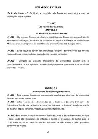 REGIMENTO ESCOLAR

Parágrafo Único - O Certificado é expedido pela Escola em conformidade com as
disposições legais vigentes.


                                              TÍTULO V
                                       Dos Recursos Financeiros
                                             CAPÍTULO I
                                  Dos Recursos Financeiros Oficiais
Art.188 - São recursos financeiros oficiais os recebidos pela Escola com proveniência do
Ministério da Educação, Secretaria de Estado de Educação e Secretaria de educação do
Município em seus programas de assistência ao Ensino Público de Educação Básica.


Art.189 - Estes recursos devem ser executados conforme determinações dos Órgãos
mantenedores e comprovada sua execução nas mesmas condições.


Art.190    -   Compete    ao    Conselho   Deliberativo   da   Comunidade   Escolar   toda   a
responsabilidade de sua aplicação, fazendo divulgar quantias, execuções e os benefícios
adquiridos com eles.




                                             CAPÍTULO II
                               Dos Recursos Financeiros promocionais
Art.191 - São recursos financeiros promocionais aqueles que são fruto de promoções
festivas, esportivas, bingos, rifas.
Art.192 - Estes recursos são administrados pelos Diretores e Conselho Deliberativo da
Comunidade Escolar que os destina ao custo das despesas corriqueiras como fornecimento
de material, cópias, consertos, viagens, pequenas empreitas, etc.


Art.193 - Para testemunhar a transparência destes recursos, a Secretaria mantém um Livro
- caixa, onde são registradas as entradas e saídas e prestações de contas para a
comunidade escolar de todos os eventos realizados de livre acesso a quem pretender
comprovar os valores.


                                              65
 