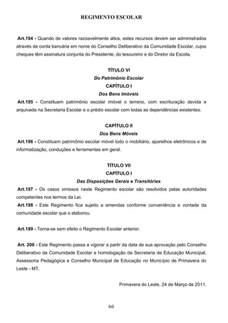 REGIMENTO ESCOLAR


Art.194 - Quando de valores razoavelmente altos, estes recursos devem ser administrados
através de conta bancária em nome do Conselho Deliberativo da Comunidade Escolar, cujos
cheques têm assinatura conjunta do Presidente, do tesoureiro e do Diretor da Escola.


                                           TÍTULO VI
                                     Do Patrimônio Escolar
                                           CAPÍTULO I
                                       Dos Bens Imóveis
Art.195 - Constituem patrimônio escolar imóvel o terreno, com escrituração devida e
arquivada na Secretaria Escolar e o prédio escolar com todas as dependências existentes.


                                          CAPÍTULO II
                                        Dos Bens Móveis
Art.196 - Constituem patrimônio escolar móvel todo o mobiliário, aparelhos eletrônicos e de
informatização, conduções e ferramentas em geral.


                                           TÍTULO VII
                                           CAPÍTULO I
                             Das Disposições Gerais e Transitórias
Art.197 - Os casos omissos neste Regimento escolar são resolvidos pelas autoridades
competentes nos termos da Lei.
Art.198 - Este Regimento fica sujeito a emendas conforme conveniência e vontade da
comunidade escolar que o elaborou.


Art.199 - Torna-se sem efeito o Regimento Escolar anterior.


Art. 200 - Este Regimento passa a vigorar a partir da data de sua aprovação pelo Conselho
Deliberativo da Comunidade Escolar e homologação da Secretaria de Educação Municipal,
Assessoria Pedagógica e Conselho Municipal de Educação no Município de Primavera do
Leste - MT.


                                                 Primavera do Leste, 24 de Março de 2011.



                                            66
 