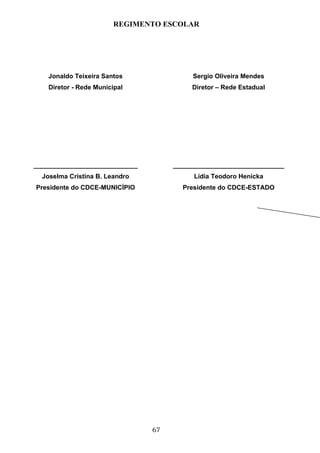 REGIMENTO ESCOLAR




    Jonaldo Teixeira Santos               Sergio Oliveira Mendes
    Diretor - Rede Municipal              Diretor – Rede Estadual




_____________________________        _______________________________
  Joselma Cristina B. Leandro             Lídia Teodoro Henicka
Presidente do CDCE-MUNICÍPIO           Presidente do CDCE-ESTADO




                                67
 