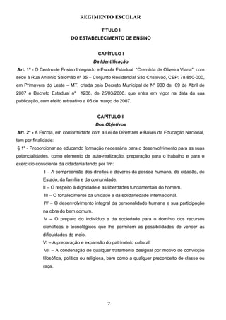 REGIMENTO ESCOLAR

                                          TÍTULO I
                           DO ESTABELECIMENTO DE ENSINO


                                         CAPÍTULO I
                                      Da Identificação
Art. 1º - O Centro de Ensino Integrado e Escola Estadual “Cremilda de Oliveira Viana”, com
sede à Rua Antonio Salomão nº 35 – Conjunto Residencial São Cristóvão, CEP: 78.850-000,
em Primavera do Leste – MT, criada pelo Decreto Municipal de Nº 930 de 09 de Abril de
2007 e Decreto Estadual nº      1236, de 25/03/2008, que entra em vigor na data da sua
publicação, com efeito retroativo a 05 de março de 2007.


                                        CAPÍTULO II
                                       Dos Objetivos
Art. 2o - A Escola, em conformidade com a Lei de Diretrizes e Bases da Educação Nacional,
tem por finalidade:
§ 1º - Proporcionar ao educando formação necessária para o desenvolvimento para as suas
potencialidades, como elemento de auto-realização, preparação para o trabalho e para o
exercício consciente da cidadania tendo por fim:
              I – A compreensão dos direitos e deveres da pessoa humana, do cidadão, do
             Estado, da família e da comunidade.
             II – O respeito à dignidade e as liberdades fundamentais do homem.
              III – O fortalecimento da unidade e da solidariedade internacional.
              IV – O desenvolvimento integral da personalidade humana e sua participação
             na obra do bem comum.
              V – O preparo do indivíduo e da sociedade para o domínio dos recursos
             científicos e tecnológicos que lhe permitem as possibilidades de vencer as
             dificuldades do meio.
             VI – A preparação e expansão do patrimônio cultural.
              VII – A condenação de qualquer tratamento desigual por motivo de convicção
             filosófica, política ou religiosa, bem como a qualquer preconceito de classe ou
             raça.




                                             7
 