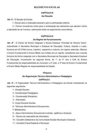 REGIMENTO ESCOLAR

                                         CAPÍTULO III
                                         Da Filosofia
      o
Art. 3 - É filosofia da Escola:
      I - Educar para a realização pessoal e para a participação coletiva.
      II - Formar consciência crítica para a contestação dos elementos que atentam contra
a dignidade do ser humano, valorizando todos os seguimentos comunitários.


                                         CAPÍTULO IV
                                  Do Regime de Funcionamento
Art. 4º - O Centro de Ensino Integrado e Escola Estadual “Cremilda de Oliveira Viana”,
subordinada à Secretaria Municipal e Estadual de Educação, Cultura, Esporte e Lazer,
funciona em 03 (Três) turnos, matutino, vespertino e noturno, em regime externato. Oferece
o Ensino Fundamental e Ensino Médio nos moldes da Lei vigente, ressaltando que a escola
funciona de forma integrada com a Secretaria Municipal de Educação e Secretaria Estadual
de Educação, funcionando da seguinte forma: do 1° ao 5° ano e EJA do Ensino
Fundamental de responsabilidade do município; o 2º ciclo e 3ª fase do Ensino Fundamental
e Ensino Médio Regular de responsabilidade do Estado.


                                           TÍTULO II
                  Da Organização Técnica Administrativa e Pedagógica
                                       CAPÍTULO I
Art. 5o - A Organização Técnica Administrativa e Pedagógica da Escola compreende os
seguintes segmentos:
      1 - Direção Escolar;
      2 - Coordenação Pedagógica;
      3 – Coordenação Disciplinar;
      4 – Articulador;
      5 - Corpo Docente Escolar;
      6 - Técnicos Administrativos Educacionais,
      7- Bibliotecária;
      8 – Apoio Administrativo Educacional (nutrição, vigilância e limpeza);
      9 – Técnico de Laboratório de Informática;
      10 - Conselho Deliberativo da Comunidade Escolar Municipal e Estadual;
      11 - Conselho Fiscal Estadual e Municipal;


                                             8
 