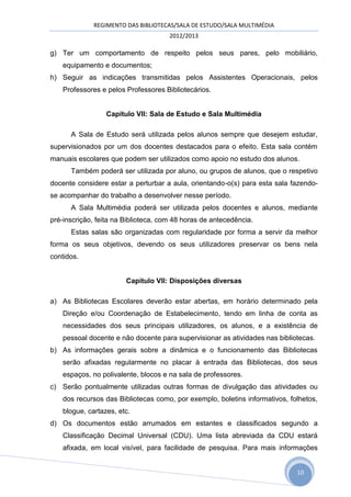 REGIMENTO DAS BIBLIOTECAS/SALA DE ESTUDO/SALA MULTIMÉDIA
                                      2012/2013

g) Ter um comportamento de respeito pelos seus pares, pelo mobiliário,
    equipamento e documentos;
h) Seguir as indicações transmitidas pelos Assistentes Operacionais, pelos
    Professores e pelos Professores Bibliotecários.


                  Capitulo VII: Sala de Estudo e Sala Multimédia

      A Sala de Estudo será utilizada pelos alunos sempre que desejem estudar,
supervisionados por um dos docentes destacados para o efeito. Esta sala contém
manuais escolares que podem ser utilizados como apoio no estudo dos alunos.
      Também poderá ser utilizada por aluno, ou grupos de alunos, que o respetivo
docente considere estar a perturbar a aula, orientando-o(s) para esta sala fazendo-
se acompanhar do trabalho a desenvolver nesse período.
      A Sala Multimédia poderá ser utilizada pelos docentes e alunos, mediante
pré-inscrição, feita na Biblioteca, com 48 horas de antecedência.
      Estas salas são organizadas com regularidade por forma a servir da melhor
forma os seus objetivos, devendo os seus utilizadores preservar os bens nela
contidos.


                        Capitulo VII: Disposições diversas

a) As Bibliotecas Escolares deverão estar abertas, em horário determinado pela
    Direção e/ou Coordenação de Estabelecimento, tendo em linha de conta as
    necessidades dos seus principais utilizadores, os alunos, e a existência de
    pessoal docente e não docente para supervisionar as atividades nas bibliotecas.
b) As informações gerais sobre a dinâmica e o funcionamento das Bibliotecas
    serão afixadas regularmente no placar à entrada das Bibliotecas, dos seus
    espaços, no polivalente, blocos e na sala de professores.
c) Serão pontualmente utilizadas outras formas de divulgação das atividades ou
    dos recursos das Bibliotecas como, por exemplo, boletins informativos, folhetos,
    blogue, cartazes, etc.
d) Os documentos estão arrumados em estantes e classificados segundo a
    Classificação Decimal Universal (CDU). Uma lista abreviada da CDU estará
    afixada, em local visível, para facilidade de pesquisa. Para mais informações


                                                                             10
 