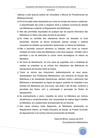 REGIMENTO DAS BIBLIOTECAS/SALA DE ESTUDO/SALA MULTIMÉDIA
                                  2012/2013

relativas a este assunto poderá ser consultado o Manual de Procedimentos da
Biblioteca Escolar.
e) Os livros estão todos etiquetados por cores em função dos temas e subtemas,
  a especificidade das cores e respetivo tema e subtema encontra-se afixada
  nas Bibliotecas e patente no Regulamento das Bibliotecas
f) Não são permitidas requisições de qualquer tipo de suporte informativo das
  Bibliotecas no último mês antes do final do ano letivo.
g) As malas ou mochilas dos utilizadores devem ser deixadas no local
  apropriado, devendo os alunos transportar apenas consigo o material
  necessário ao trabalho que pretendem desenvolver no interior da biblioteca.
h) Não é permitido consumir alimentos ou bebidas, nem fumar ou mascar
  chicletes em toda a área das Bibliotecas e dos seus espaços. Também não é
  permitido o uso de telemóvel ou outros meios tecnológicos no interior da
  Biblioteca.
i) Na Zona de Atendimento, há uma caixa de sugestões com a finalidade de
  receber as propostas ou as críticas dos utilizadores das Bibliotecas do
  Agrupamento de Escolas Vieira de Araújo.
j) Todos os alunos que importunem deliberadamente os seus pares,
  desobedeçam aos Professores Bibliotecários, aos membros da Equipa das
  Bibliotecas e às Assistentes Operacionais, atentem contra o património das
  Bibliotecas e desrespeitem as regras de higiene, poderão ver impedida a sua
  entrada nas Bibliotecas por uma prazo, que pode ir até 30 dias, conforme a
  gravidade dos factos, com a autorização e aprovação do Diretor do
  Agrupamento.
k) Se eventualmente o aluno, impedido de entrar na Biblioteca por motivos
  disciplinares e comportamentais, tiver necessidade de realizar algum trabalho
  na Biblioteca, só o poderá fazer acompanhado de um docente.
l) Nos casos omissos neste Regimento, as Bibliotecas obedecerão ao
  Regulamento Interno, ao Projeto Educativo da Escola, ao Projeto Curricular
  de Agrupamento e às normas internas provenientes da Direção.


                                          Vieira do Minho, outubro de 2012
                                                    Os professores bibliotecários



                                                                          11
 